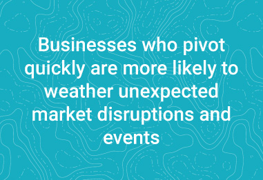 Businesses who pivot quickly are more likely to weather unexpected market disruptions and events.