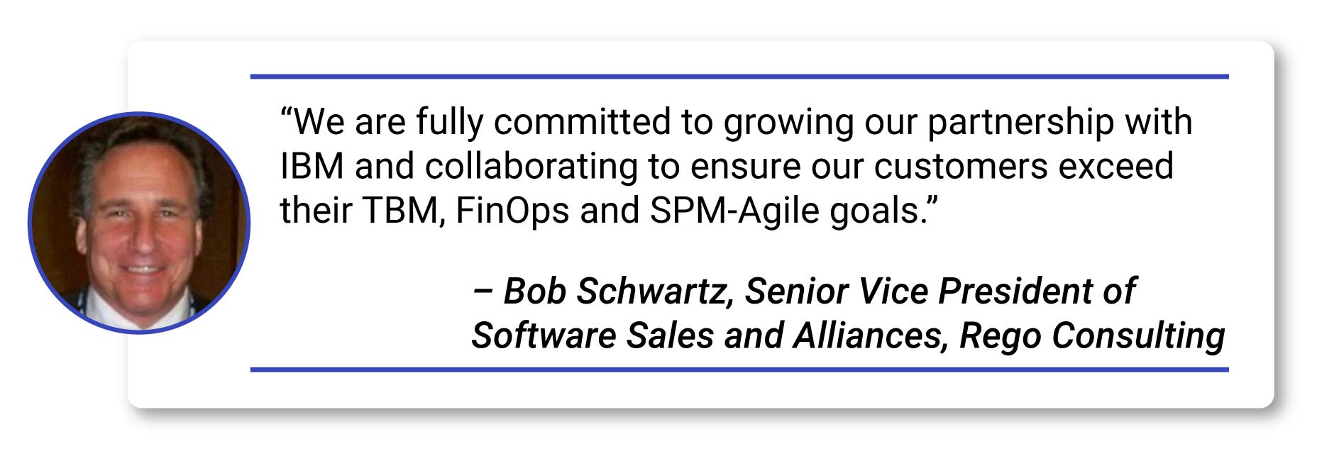 Quote- - “We are fully committed to growing our partnership with IBM and collaborating to ensure our customers exceed their TBM, FinOps and SPM-Agile goals.” – Bob Schwartz, Senior Vice President of Software Sales and Alliances, Rego Consulting