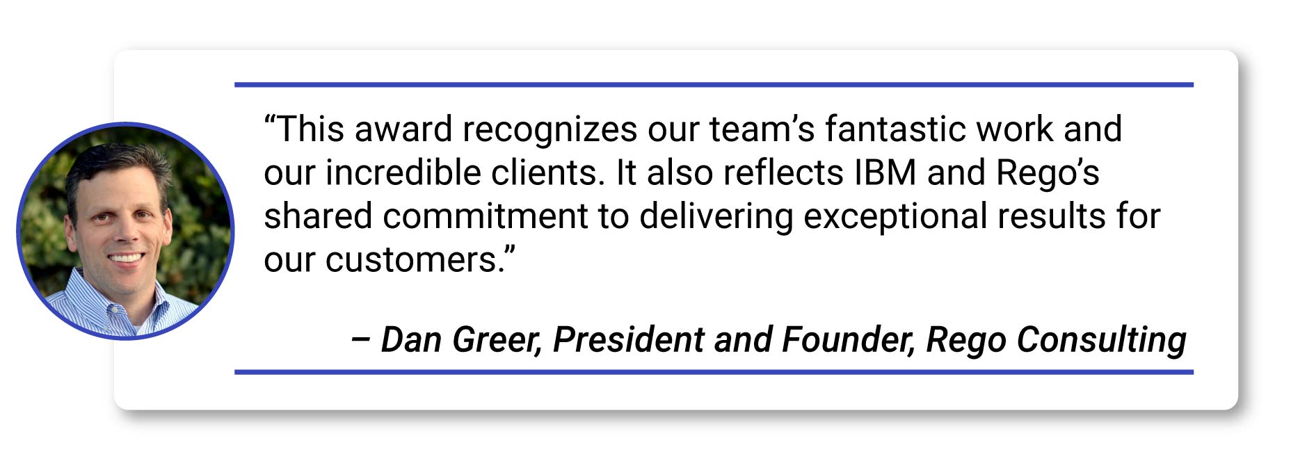 Quote- “This award recognizes our team’s fantastic work and our incredible clients. It also reflects IBM and Rego’s shared commitment to delivering exceptional results for our customers.” – Dan Greer, President and Founder, Rego Consulting